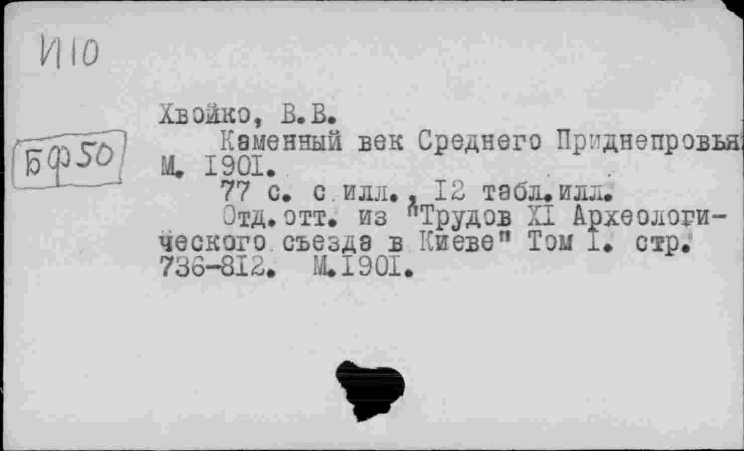 ﻿Хвойко, В.В.
Каменный век Среднего Приднепровья Me 1901.
77 с. с илл., 12 табл. илл.
Отд.отт. из "Трудов XI Археологического съезда в Киеве” Том і. стр. 736-812. M.I90I.